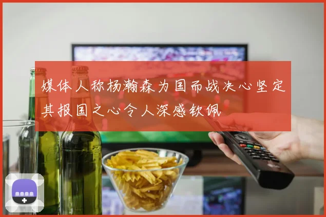 媒体人称杨瀚森为国而战决心坚定其报国之心令人深感钦佩