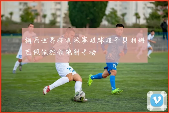 梅西世界杯淘汰赛进球追平贝利姆巴佩依然领跑射手榜