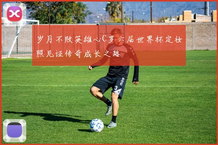 岁月不败英雄心C罗六届世界杯定妆照见证传奇成长之路