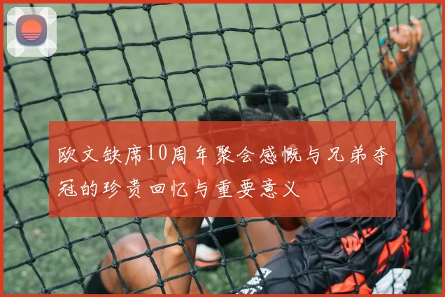 欧文缺席10周年聚会感慨与兄弟夺冠的珍贵回忆与重要意义