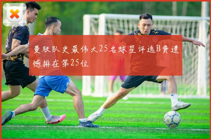 曼联队史最伟大25名球星评选B费遗憾排在第25位