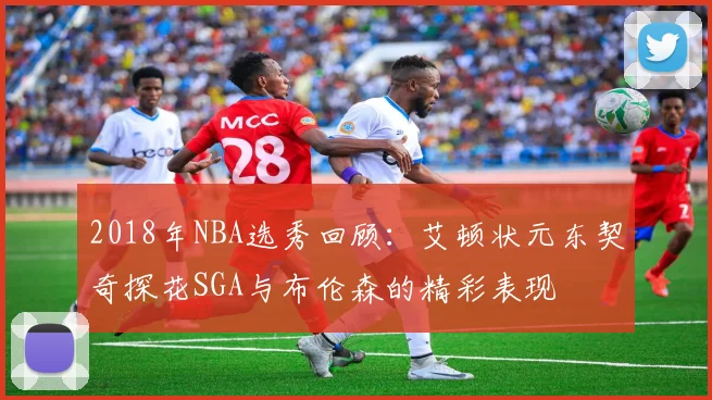 2018年NBA选秀回顾：艾顿状元东契奇探花SGA与布伦森的精彩表现