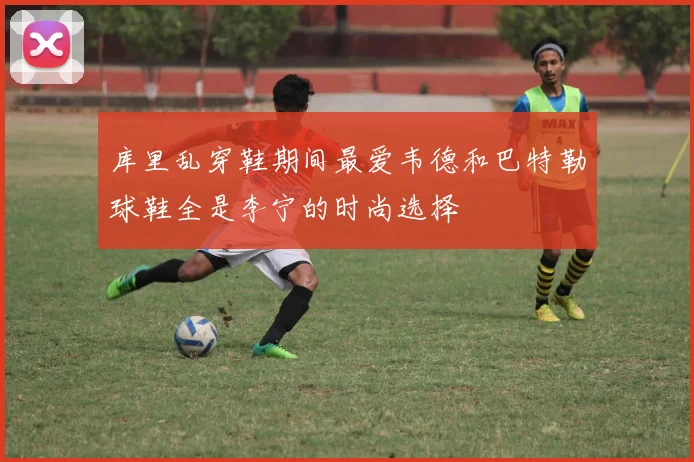 库里乱穿鞋期间最爱韦德和巴特勒球鞋全是李宁的时尚选择