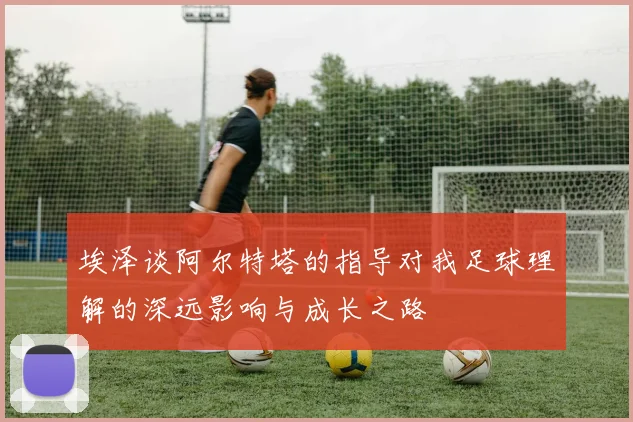 埃泽谈阿尔特塔的指导对我足球理解的深远影响与成长之路
