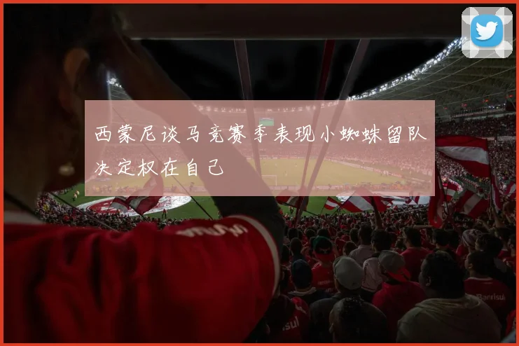 西蒙尼谈马竞赛季表现小蜘蛛留队决定权在自己