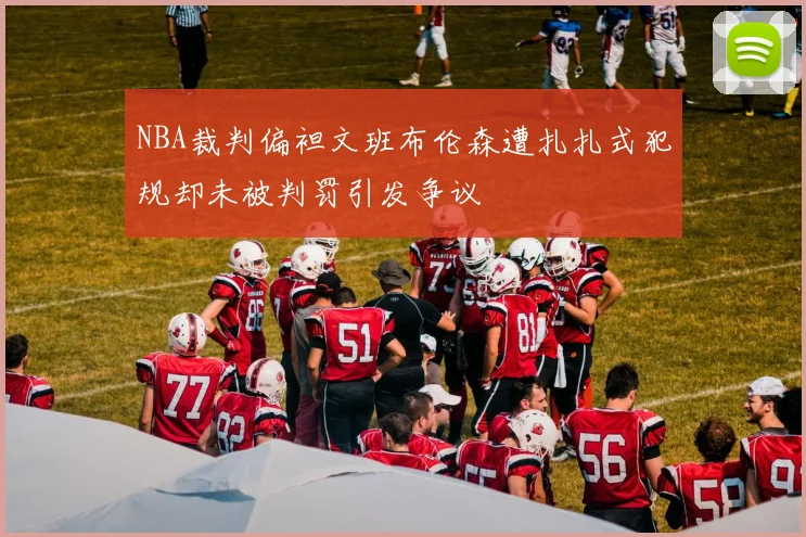 NBA裁判偏袒文班布伦森遭扎扎式犯规却未被判罚引发争议