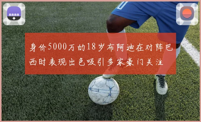 身价5000万的18岁布阿迪在对阵巴西时表现出色吸引多家豪门关注