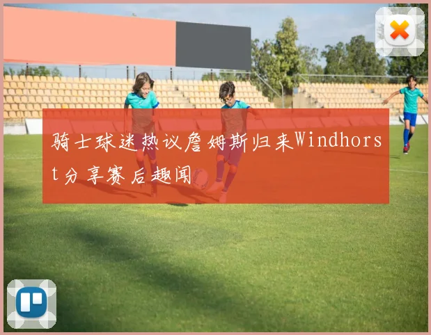 骑士球迷热议詹姆斯归来Windhorst分享赛后趣闻