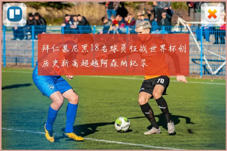 拜仁慕尼黑18名球员征战世界杯创历史新高超越阿森纳纪录