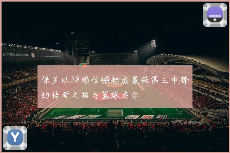 保罗以58顺位崛起成最强第三中锋的传奇之路与篮球启示