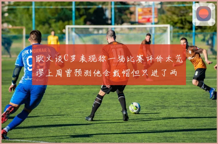 欧文谈C罗表现称一场比赛评价太荒谬上周曾预测他会戴帽但只进了两个球
