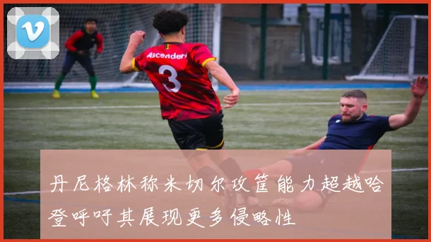 丹尼格林称米切尔攻筐能力超越哈登呼吁其展现更多侵略性